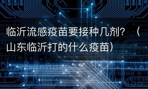 临沂流感疫苗要接种几剂？（山东临沂打的什么疫苗）