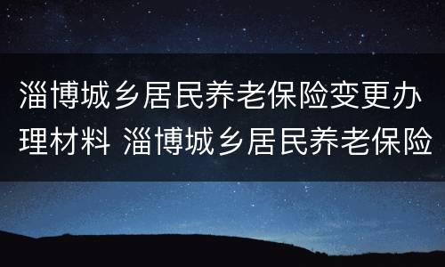淄博城乡居民养老保险变更办理材料 淄博城乡居民养老保险变更办理材料是什么