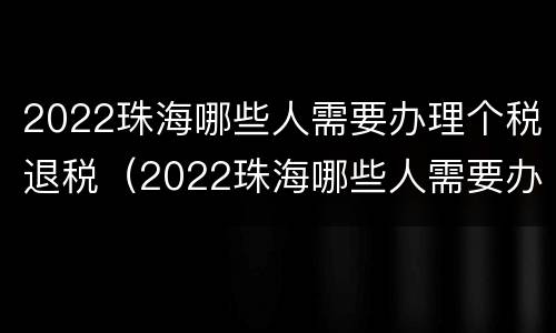 2022珠海哪些人需要办理个税退税（2022珠海哪些人需要办理个税退税申报）