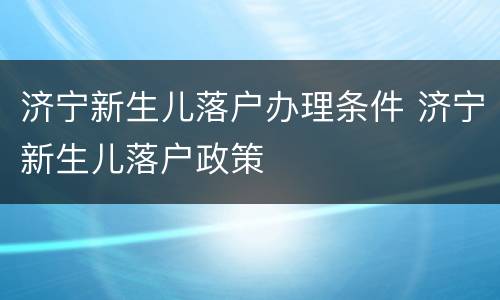 济宁新生儿落户办理条件 济宁新生儿落户政策