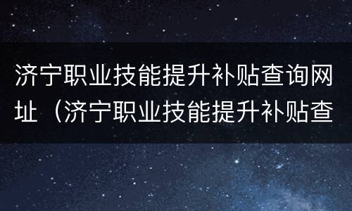 济宁职业技能提升补贴查询网址（济宁职业技能提升补贴查询网址是多少）