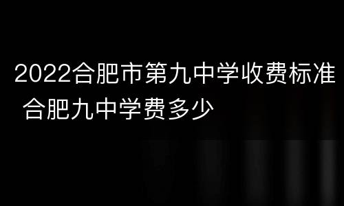 2022合肥市第九中学收费标准 合肥九中学费多少