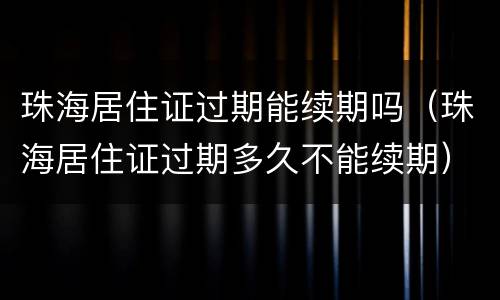珠海居住证过期能续期吗（珠海居住证过期多久不能续期）