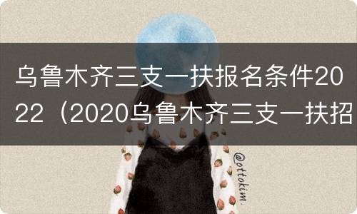 乌鲁木齐三支一扶报名条件2022（2020乌鲁木齐三支一扶招聘）