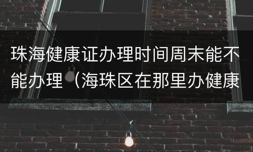 珠海健康证办理时间周末能不能办理（海珠区在那里办健康证,是否星期一至星期五都有得办）
