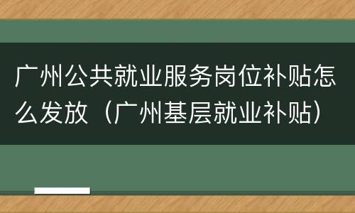 广州公共就业服务岗位补贴怎么发放（广州基层就业补贴）