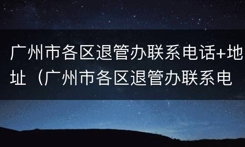 广州市各区退管办联系电话+地址（广州市各区退管办联系电话 地址及电话）