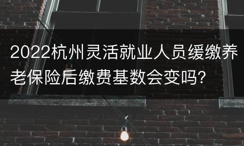 2022杭州灵活就业人员缓缴养老保险后缴费基数会变吗？