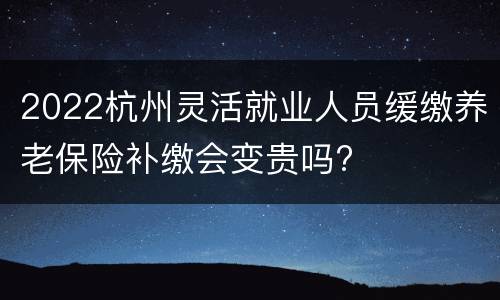 2022杭州灵活就业人员缓缴养老保险补缴会变贵吗?