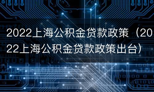 2022上海公积金贷款政策（2022上海公积金贷款政策出台）