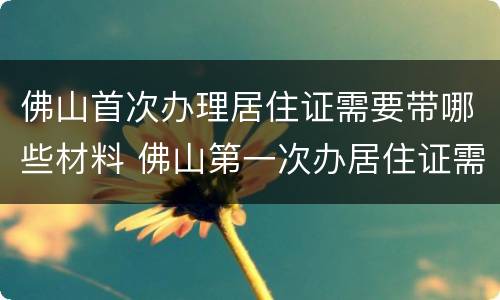 佛山首次办理居住证需要带哪些材料 佛山第一次办居住证需要什么资料