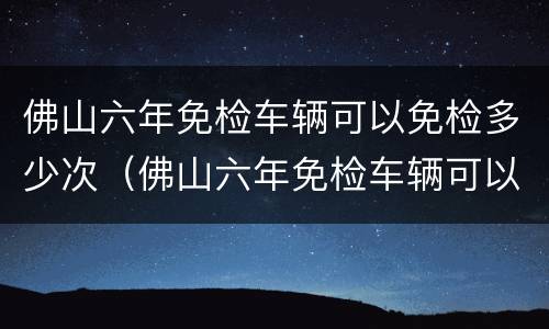 佛山六年免检车辆可以免检多少次（佛山六年免检车辆可以免检多少次车）