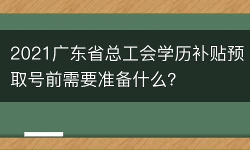 2021广东省总工会学历补贴预取号前需要准备什么？