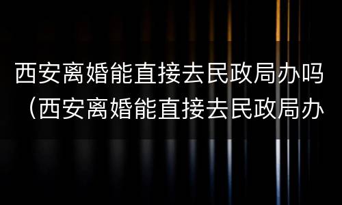 西安离婚能直接去民政局办吗（西安离婚能直接去民政局办吗现在）