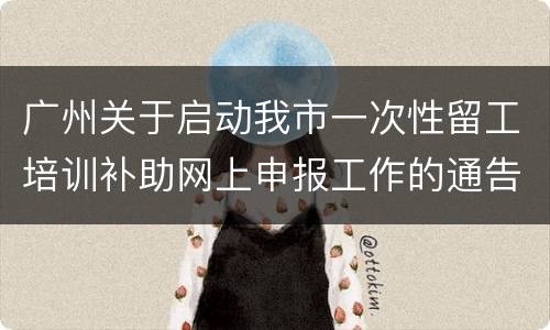 广州关于启动我市一次性留工培训补助网上申报工作的通告