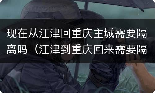 现在从江津回重庆主城需要隔离吗（江津到重庆回来需要隔离吗）