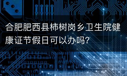 合肥肥西县柿树岗乡卫生院健康证节假日可以办吗？