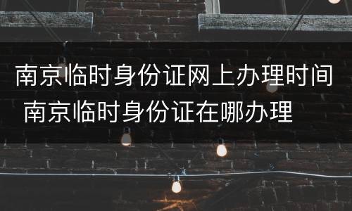 南京临时身份证网上办理时间 南京临时身份证在哪办理