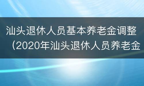 汕头退休人员基本养老金调整（2020年汕头退休人员养老金调整最新消息）