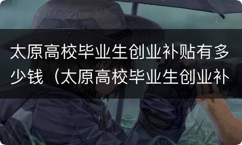 太原高校毕业生创业补贴有多少钱（太原高校毕业生创业补贴有多少钱啊）