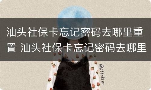 汕头社保卡忘记密码去哪里重置 汕头社保卡忘记密码去哪里重置呢