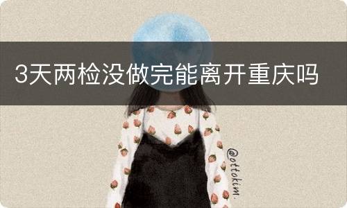 3天两检没做完能离开重庆吗