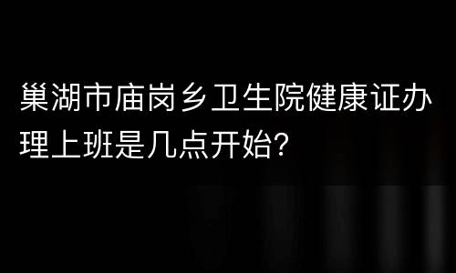 巢湖市庙岗乡卫生院健康证办理上班是几点开始？
