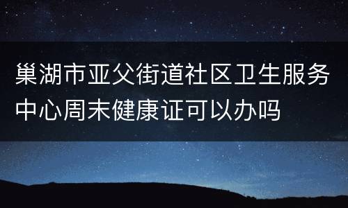 巢湖市亚父街道社区卫生服务中心周末健康证可以办吗