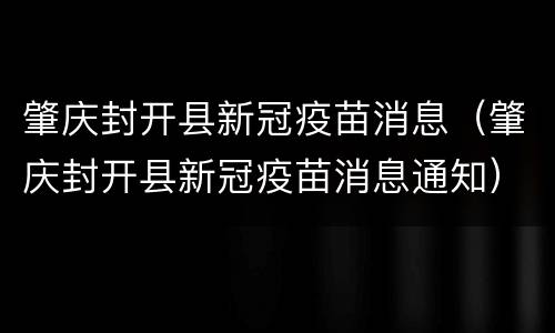 肇庆封开县新冠疫苗消息（肇庆封开县新冠疫苗消息通知）