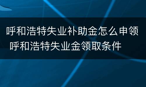 呼和浩特失业补助金怎么申领 呼和浩特失业金领取条件