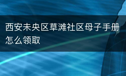 西安未央区草滩社区母子手册怎么领取