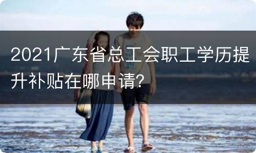 2021广东省总工会职工学历提升补贴在哪申请？