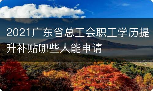2021广东省总工会职工学历提升补贴哪些人能申请