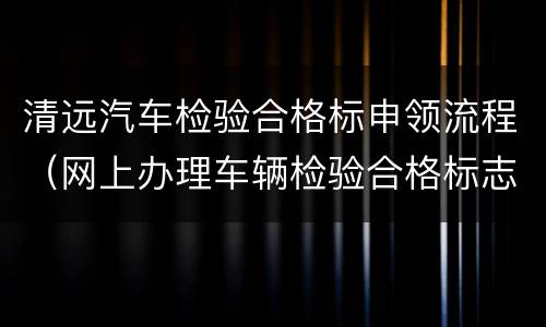 清远汽车检验合格标申领流程（网上办理车辆检验合格标志操作流程）