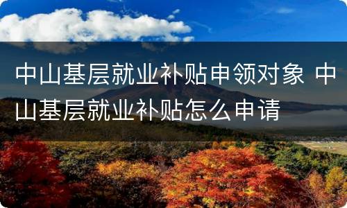 中山基层就业补贴申领对象 中山基层就业补贴怎么申请