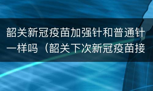 韶关新冠疫苗加强针和普通针一样吗（韶关下次新冠疫苗接种）