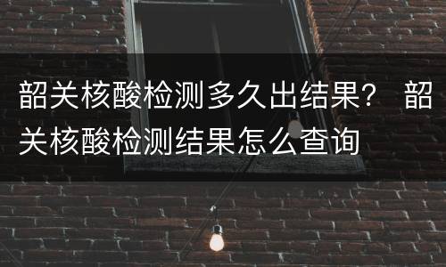 韶关核酸检测多久出结果？ 韶关核酸检测结果怎么查询