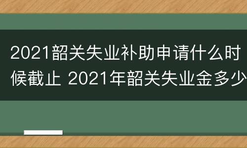 2021韶关失业补助申请什么时候截止 2021年韶关失业金多少钱一个月