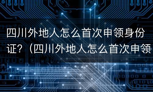 四川外地人怎么首次申领身份证?（四川外地人怎么首次申领身份证号）