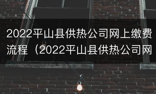 2022平山县供热公司网上缴费流程（2022平山县供热公司网上缴费流程视频）