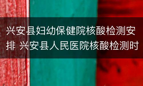 兴安县妇幼保健院核酸检测安排 兴安县人民医院核酸检测时间