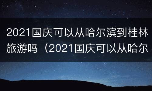 2021国庆可以从哈尔滨到桂林旅游吗（2021国庆可以从哈尔滨到桂林旅游吗英语）
