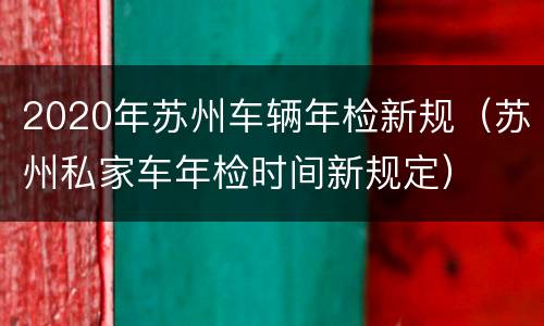 2020年苏州车辆年检新规（苏州私家车年检时间新规定）