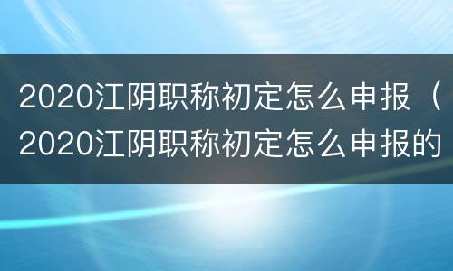 2020江阴职称初定怎么申报（2020江阴职称初定怎么申报的）