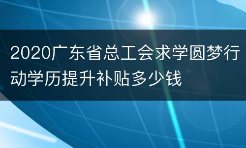 2020广东省总工会求学圆梦行动学历提升补贴多少钱