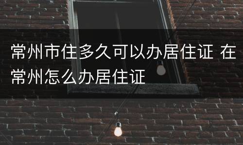 常州市住多久可以办居住证 在常州怎么办居住证