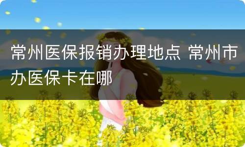 常州医保报销办理地点 常州市办医保卡在哪