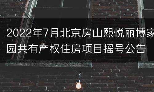 2022年7月北京房山熙悦丽博家园共有产权住房项目摇号公告