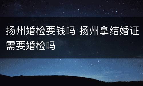 扬州婚检要钱吗 扬州拿结婚证需要婚检吗