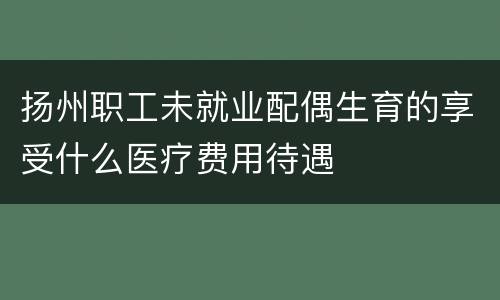 扬州职工未就业配偶生育的享受什么医疗费用待遇